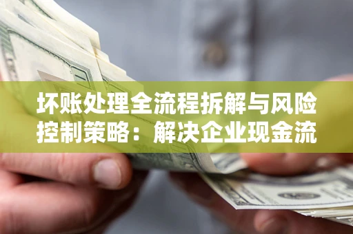 武汉坏账处理全流程拆解与风险控制策略：解决企业现金流顽疾的实战指南