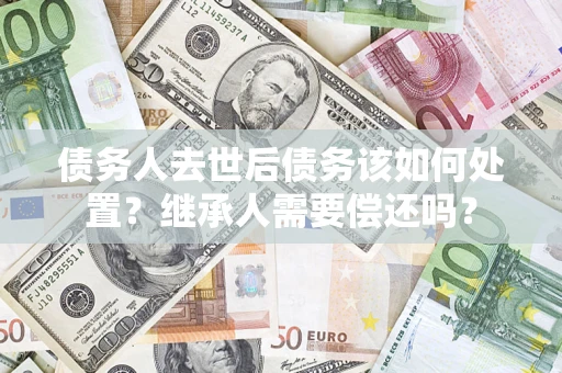 武汉债务人去世后债务该如何处置？继承人需要偿还吗？