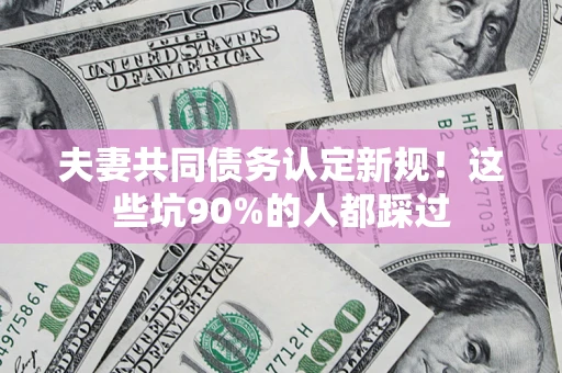 武汉夫妻共同债务认定新规！这些坑90%的人都踩过