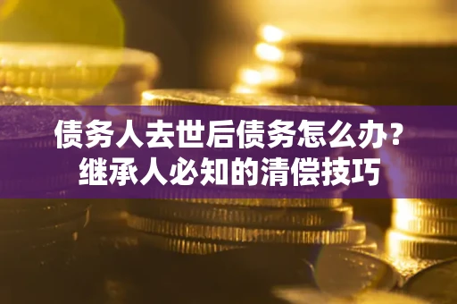 武汉债务人去世后债务怎么办？继承人必知的清偿技巧