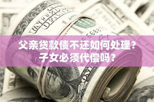 武汉父亲贷款债不还如何处理？子女必须代偿吗？